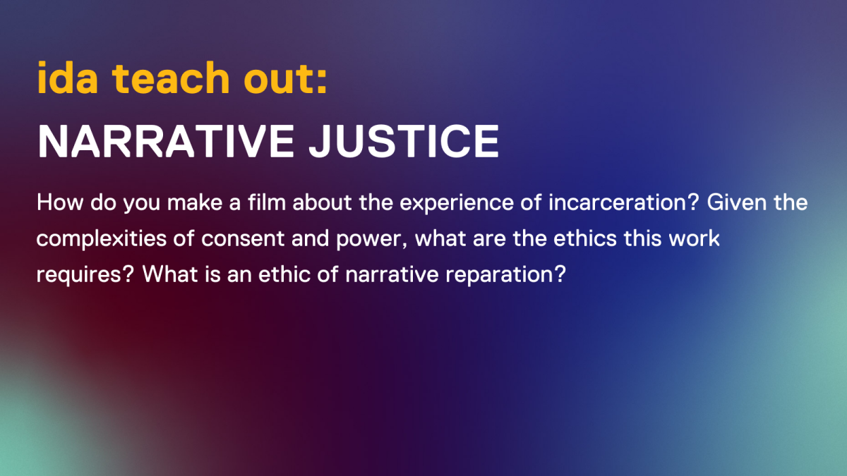 ida teach out: narrative justice. blue gradient background with yellow text and color. the description says How do you make a film about the experience of incarceration? Given the complexities of consent and power, what are the ethics this work requires? What is an ethic of narrative reparation?